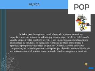 POP
                  MÚSICA




          Música pop é um género musical que não apresenta um ritmo
específico, mas um sistema de valores que envolve espectáculo no palco, moda
visual e empatia entre o público juvenil. É um tipo de música que alcança um
alto número de vendas e/ou execuções. A música pop tem como marca a
apreciação por parte de todo tipo de público. Os artistas que se dedicam a
compor canções no estilo pop têm como principal objectivo a sua audiência e o
seu sucesso comercial, muitas vezes cantando em diversos géneros musicais.
 