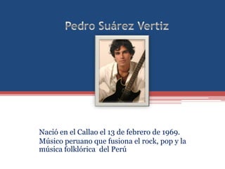 Pedro Suárez Vertiz Nació en el Callao el 13 de febrero de 1969. Músico peruano que fusiona el rock, pop y la música folklórica  del Perú  