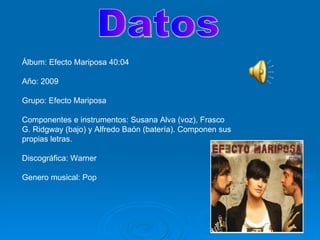 Datos Álbum: Efecto Mariposa 40:04 Año: 2009 Grupo: Efecto Mariposa Componentes e instrumentos: Susana Alva (voz), Frasco G. Ridgway (bajo) y Alfredo Baón (batería). Componen sus propias letras. Discográfica: Warner Genero musical: Pop  