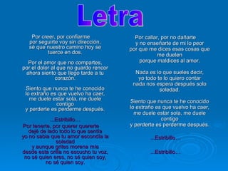 Por creer, por confiarme por seguirte voy sin dirección, sé que nuestro camino hoy se tuerce en dos. Por el amor que no compartes, por el dolor al que no guardo rencor ahora siento que llego tarde a tu corazón. Siento que nunca te he conocido lo extraño es que vuelvo ha caer, me duele estar sola, me duele contigo y perderte es perderme después. ...Estribillo… Por tenerte, por querer quererte dejé de lado todo lo que sentía yo no sabia que tu amor escondía la soledad y aunque grites morena mía desde esta orilla no escucho tu voz, no sé quien eres, no sé quien soy, no sé quien soy. Por callar, por no dañarte y no enseñarte de mi lo peor por que me dices esas cosas que me duelen porque maldices al amor. Nada es lo que sueles decir, yo todo te lo quiero contar nada nos espera después solo soledad. Siento que nunca te he conocido lo extraño es que vuelvo ha caer, me duele estar sola, me duele contigo y perderte es perderme después. ...Estribillo… ...Estribillo… Letra 
