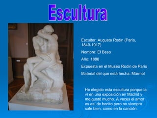 Escultura Escultor: Auguste Rodin (París, 1840-1917) Nombre: El Beso Año: 1886 Expuesta en el Museo Rodin de París Material del que está hecha: Mármol He elegido esta escultura porque la ví en una exposición en Madrid y me gustó mucho. A veces el amor es así de bonito pero no siempre sale bien, como en la canción. 