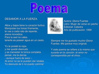 DESAMOR A LA FUERZA Altos y bajos tiene tu corazón furtivo. Manipulas tus horas fríamente, te vas a cada rato de repente, arena movediza. Para la sed no vales, tenerte es poseer agua en un cesto. Yo te presté la ropa y me quedé desnuda y es menester la túnica completa pensé, me la darías - aunque fuera de saco -,  Al amor no se le pueden dar retales. Yo desnuda de ti no puedo caminar Autora: Gloria Fuertes Libro: Mujer de verso en pecho Editorial: Cátedra  Año de publicación: 1999 Poema Siempre me ha gustado mucho Gloria Fuertes. Me parece muy original.  Y este poema se refiere a lo mismo que sucede en la canción: el amor no correspondido por el chico. 