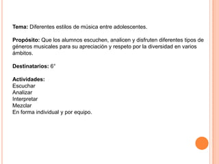 Tema: Diferentes estilos de música entre adolescentes.Propósito: Que los alumnos escuchen, analicen y disfruten diferentes tipos de géneros musicales para su apreciación y respeto por la diversidad en varios ámbitos. Destinatarios: 6° Actividades:EscucharAnalizarInterpretar Mezclar En forma individual y por equipo. 