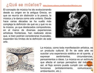 ¿Qué es música? http://www.educar.org/inventos/Musica.aspEl concepto de música ha ido evolucionando desde su origen en la antigua Grecia, en que se reunía sin distinción a la poesía, la música y la danza como arte unitario. Desde hace varias décadas se ha vuelto más compleja la definición de qué es y qué no es la música, ya que destacados compositores, en el marco de diversas experiencias artísticas fronterizas, han realizado obras que, si bien podrían considerarse musicales, expanden los límites de la definición de este arte.La música, como toda manifestación artística, es un producto cultural. El fin de este arte es suscitar una experiencia estética en el oyente, y expresar sentimientos, circunstancias, pensamientos o ideas. La música es un estímulo que afecta el campo perceptivo del individuo; así, el flujo sonoro puede cumplir con variadas funciones (entretenimiento, comunicación, ambientación, etc.).