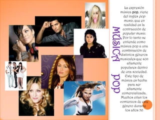 MÚSICA     POPLa expresión música pop, viene del inglés pop music, que en realidad es la contracción de popular music. Por lo tanto se entiende como música pop a una combinación de distintos géneros musicalesque son altamente populares dentro de una sociedad. Este tipo de música es hecha para ser altamente comercializada. Muchos citan los comienzos de este género durante los años 50