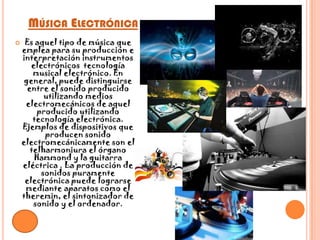 Música Electrónica Es aquel tipo de música que emplea para su producción e interpretación instrumentos electrónicos  tecnología musical electrónico. En general, puede distinguirse entre el sonido producido utilizando medios electromecánicos de aquel producido utilizando tecnología electrónica. Ejemplos de dispositivos que producen sonido electromecánicamente son el telharmoniura el órgano Hammond y la guitarra eléctrica . La producción de sonidos puramente electrónica puede lograrse mediante aparatos como el theremin, el sintonizador de sonido y el ordenador.