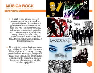 Tras la exposición gradual en Puerto Rico en los años 1990, fue evolucionado y donde recibió su nombre, se deriva del regge y el dancehall, así como elementos principalmente del hip hop y la música hispana.Música rock UN MUNDO El rock es un  género musical  contemporáneo encaminado a englobar cada uno de los diversos géneros musicales derivados del rock and roll Suele interpretarse, entre otros muchos instrumentos que ocasionalmente se adicionan, con guitarra, batería, bajo y ocasionalmente, instrumentos de teclado como el órgano, el piano, o los sintetizadores.El primitivo rock se deriva de gran cantidad de fuentes, principalmente blues, rhythm and blues y country, pero también del gospel, jazz y folk. Todas estas influencias combinadas en una simple, estructura musical basada en blues «que era rápida, bailable y pegadiza».