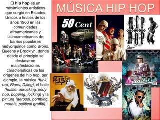 El hip hop es un movimientos artísticos  que surgió en Estados Unidos a finales de los años 1960 en las comunidades afroamericanas y latinoamericanas de barrios populares neoyorquinos como Bronx, Queens y Brooklyn, donde desde el principio se destacaron manifestaciones características de los orígenes del hip hop, por ejemplo, la música (funk, rap, Blues, DJing), el baile (hustle, uprocking, lindy hop, popping, locking) y la pintura (aerosol, bombing, murals, politicalgraffiti).MÚSICA HIP HOP 