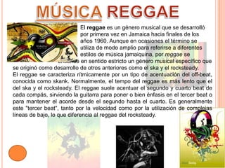 MÚSICA REGGAE			El reggae es un género musical que se desarrolló 			por primera vez en Jamaica hacia finales de los 			años 1960. Aunque en ocasiones el término se 			utiliza de modo amplio para referirse a diferentes 			estilos de música jamaiquina, por reggae se 			entiende en sentido estricto un género musical específico que se originó como desarrollo de otros anteriores como el ska y el rocksteady.El reggae se caracteriza rítmicamente por un tipo de acentuación del off-beat, conocida como skank. Normalmente, el tempo del reggae es más lento que el del ska y el rocksteady. El reggae suele acentuar el segundo y cuarto beat de cada compás, sirviendo la guitarra para poner o bien énfasis en el tercer beat o para mantener el acorde desde el segundo hasta el cuarto. Es generalmente este "tercer beat", tanto por la velocidad como por la utilización de complejas líneas de bajo, lo que diferencia al reggae del rocksteady.