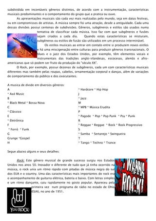 subdividida em incontáveis gêneros distintos, de acordo com a instrumentação, características
musicais predominantes e o comportamento do grupo que a pratica ou ouve.
      As apresentações musicais são cada vez mais realizadas pelo mundo, seja em datas festivas,
ou em compromissos de artistas. A música sempre foi uma atração, desde a antiguidade. Cada uma
dessas divisões possui centenas de subdivisões. Gêneros, subgêneros e estilos são usados numa
                    tentativa de classificar cada música. Isso faz com que subgêneros e fusões
                    sejam criados a cada dia.           Quando estas características se misturam,
                    subgêneros ou estilos de fusão são utilizados em um processo interminável.
                             Os estilos musicais ao entrar em contato entre si produzem novos estilos
                    e há uma miscigenação entre culturas para produzir gêneros transnacionais. O
                    blues e o jazz dos Estados Unidos, por exemplo, têm elementos vocais e
                    instrumentais das tradições anglo-irlandesas, escocesas, alemãs e afro-
americanas que só podem ser fruto da produção do "século XX".
      O Rock, por exemplo, possui dezenas de subgêneros, cada um com características musicais
diferentes mas também pelas roupas, cabelos, ornamentação corporal e danças, além de variações
de comportamento do público e dos executantes.


A musica de divide em diversos gêneros:
A                                                   * Hardcore * Hip Hop
* Axé Music                                         J
B                                                   * Jazz
* Black Metal * Bossa Nova                          M
C                                                   * MPB * Música Erudita
* Clássico                                          P
E                                                   * Pagode * Pop * Pop Punk * Psy * Punk
* Eletrônica                                        R
F                                                   * Reggae * Reggae * Rock * Rock Progressivo
* Forró * Funk                                      S
G                                                   * Samba * Sertanejo * Swingueira
Grunge *Gospel                                      T
H                                                   * Tango * Techno * Trance


Segue abaixo alguns e seus detalhes:


      Rock: Este gênero musical de grande sucesso surgiu nos Estados
Unidos nos anos 50. Inovador e diferente de tudo que já tinha ocorrido na
música, o rock unia um ritmo rápido com pitadas de música negra do sul
dos EUA e o country. Uma das características mais importantes do rock era
o acompanhamento de guitarra elétrica, bateria e baixo. Com letras simples
e um ritmo dançante, caiu rapidamente no gosto popular. Apareceu pela
                primeira vez num programa de rádio no estado de Ohio
                (EUA), no ano de 1951.
 