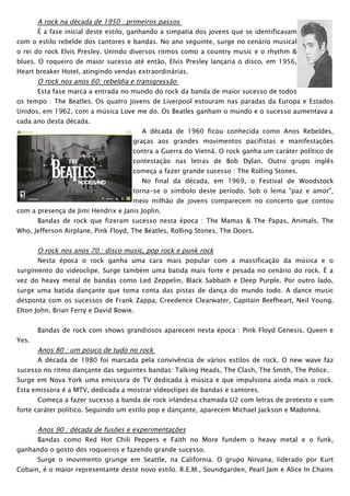 A rock na década de 1950 : primeiros passos
       É a fase inicial deste estilo, ganhando a simpatia dos jovens que se identificavam
com o estilo rebelde dos cantores e bandas. No ano seguinte, surge no cenário musical
o rei do rock Elvis Presley. Unindo diversos ritmos como a country music e o rhythm &
blues. O roqueiro de maior sucesso até então, Elvis Presley lançaria o disco, em 1956,
Heart breaker Hotel, atingindo vendas extraordinárias.
       O rock nos anos 60: rebeldia e transgressão
       Esta fase marca a entrada no mundo do rock da banda de maior sucesso de todos
os tempo : The Beatles. Os quatro jovens de Liverpool estouram nas paradas da Europa e Estados
Unidos, em 1962, com a música Love me do. Os Beatles ganham o mundo e o sucesso aumentava a
cada ano desta década.
                                           A década de 1960 ficou conhecida como Anos Rebeldes,
                                        graças aos grandes movimentos pacifistas e manifestações
                                        contra a Guerra do Vietnã. O rock ganha um caráter político de
                                        contestação nas letras de Bob Dylan. Outro grupo inglês
                                        começa a fazer grande sucesso : The Rolling Stones.
                                           No final da década, em 1969, o Festival de Woodstock
                                        torna-se o símbolo deste período. Sob o lema "paz e amor",
                                        meio milhão de jovens comparecem no concerto que contou
com a presença de Jimi Hendrix e Janis Joplin.
       Bandas de rock que fizeram sucesso nesta época : The Mamas & The Papas, Animals, The
Who, Jefferson Airplane, Pink Floyd, The Beatles, Rolling Stones, The Doors.


       O rock nos anos 70 : disco music, pop rock e punk rock
       Nesta época o rock ganha uma cara mais popular com a massificação da música e o
surgimento do videoclipe. Surge também uma batida mais forte e pesada no cenário do rock. É a
vez do heavy metal de bandas como Led Zeppelin, Black Sabbath e Deep Purple. Por outro lado,
surge uma batida dançante que toma conta das pistas de dança do mundo todo. A dance music
desponta com os sucessos de Frank Zappa, Creedence Clearwater, Capitain Beefheart, Neil Young,
Elton John, Brian Ferry e David Bowie.


       Bandas de rock com shows grandiosos aparecem nesta época : Pink Floyd Genesis, Queen e
Yes.
       Anos 80 : um pouco de tudo no rock
       A década de 1980 foi marcada pela convivência de vários estilos de rock. O new wave faz
sucesso no ritmo dançante das seguintes bandas: Talking Heads, The Clash, The Smith, The Police.
Surge em Nova York uma emissora de TV dedicada à música e que impulsiona ainda mais o rock.
Esta emissora é a MTV, dedicada a mostrar videoclipes de bandas e cantores.
       Começa a fazer sucesso a banda de rock irlandesa chamada U2 com letras de protesto e com
forte caráter político. Seguindo um estilo pop e dançante, aparecem Michael Jackson e Madonna.


      Anos 90 : década de fusões e experimentações
      Bandas como Red Hot Chili Peppers e Faith no More fundem o heavy metal e o funk,
ganhando o gosto dos roqueiros e fazendo grande sucesso.
      Surge o movimento grunge em Seattle, na California. O grupo Nirvana, liderado por Kurt
Cobain, é o maior representante deste novo estilo. R.E.M., Soundgarden, Pearl Jam e Alice In Chains
 