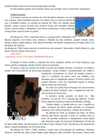 também fazem sucesso no cenário grunge deste período.
      O rock britânico ganha novas bandas como, por exemplo, Oasis, Green Day e Supergrass.


      O Rock no Brasil
      O primeiro sucesso no cenário do rock brasileiro apareceu na voz de
uma cantora. Celly Campello estourou nas rádios com os sucessos Banho de
Lua e Estúpido Cupido, no começo da década de 1960. Em meados desta
década, surge a Jovem Guarda com cantores como, por exemplo, Roberto
Carlos, Erasmo Carlos e Wanderléa. Com letras românticas e ritmo acelerado,
começa fazer sucesso entre os jovens.


      Na década de 1970, surge Raul Seixas e o grupo Secos e Molhados. Na
década seguinte, com temas mais urbanos e falando da vida cotidiana, surgem bandas como:
Ultraje a Rigor, Legião Urbana, Titãs, Barão Vermelho, Kid Abelha, Engenheiros do Hawaii, Blitz e Os
Paralamas do Sucesso.
Na década de 1990, fazem sucesso no cenário do rock nacional : Raimundos, Charlie Brown Jr., Jota
Quest, Pato Fu, Skank entre outros.
      Você sabia?
−Comemora-se em 13 de julho o Dia Mundial do Rock.


      O Samba: O nome samba é, originário do nome angolano semba, um ritmo religioso, cujo
nome significa umbigada, devido à forma como era dançado.
      O samba surgiu da mistura de estilos musicais de origem africana e brasileira. O samba é
tocado com instrumentos de percussão (tambores, surdos timbal) e acompanhados por violão e
                                         cavaquinho. Geralmente, as letras de sambas contam a
                                         vida e o cotidiano de quem mora nas cidades, com
                                         destaque para as populações pobres. O termo samba é de
                                         origem africana e tem seu significado ligado às danças
                                         típicas tribais do continente.
                                                As raízes do samba foram fincadas em solo brasileiro
                                         na época do Brasil Colonial, com a chegada da mão-de-
                                         obra escrava em nosso país.
                                                O primeiro samba gravado no Brasil foi          Pelo
                                         Telefone, no ano de 1917, cantado por Bahiano. A letra
                                         deste samba foi escrita por Mauro de Almeida e Donga .
                                                Tempos depois, o samba toma as ruas e espalha-se
                                         pelos carnavais do Brasil. Neste período, os principais
                                         sambistas são: Sinhô Ismael Silva e Heitor dos Prazeres .
                                                Na década de 1930, as estações de rádio, em plena
                                         difusão pelo Brasil, passam a tocar os sambas para os
                                         lares. Os grandes sambistas e compositores desta época
                                         são: Noel Rosa autor de Conversa de Botequim; Cartola de
As Rosas Não Falam; Dorival Caymmi de O Que É Que a Baiana Tem?; Ary Barroso, de Aquarela do
Brasil; e Adoniran Barbosa, de Trem das Onze.
      Na década de 1970 e 1980, começa a surgir uma nova geração de sambistas. Podemos
destacar: Paulinho da Viola, Jorge Aragão, João Nogueira, Beth Carvalho, Elza Soares, Dona Ivone
 