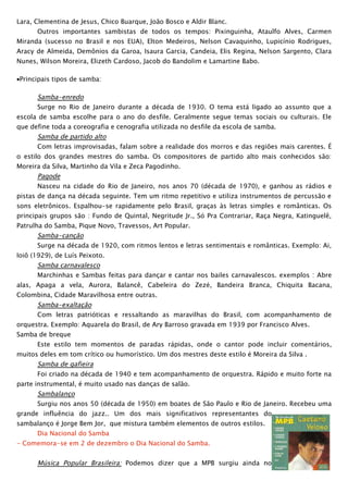 Lara, Clementina de Jesus, Chico Buarque, João Bosco e Aldir Blanc.
      Outros importantes sambistas de todos os tempos: Pixinguinha, Ataulfo Alves, Carmen
Miranda (sucesso no Brasil e nos EUA), Elton Medeiros, Nelson Cavaquinho, Lupicínio Rodrigues,
Aracy de Almeida, Demônios da Garoa, Isaura Garcia, Candeia, Elis Regina, Nelson Sargento, Clara
Nunes, Wilson Moreira, Elizeth Cardoso, Jacob do Bandolim e Lamartine Babo.

•Principais tipos de samba:

       Samba-enredo
       Surge no Rio de Janeiro durante a década de 1930. O tema está ligado ao assunto que a
escola de samba escolhe para o ano do desfile. Geralmente segue temas sociais ou culturais. Ele
que define toda a coreografia e cenografia utilizada no desfile da escola de samba.
       Samba de partido alto
       Com letras improvisadas, falam sobre a realidade dos morros e das regiões mais carentes. É
o estilo dos grandes mestres do samba. Os compositores de partido alto mais conhecidos são:
Moreira da Silva, Martinho da Vila e Zeca Pagodinho.
       Pagode
       Nasceu na cidade do Rio de Janeiro, nos anos 70 (década de 1970), e ganhou as rádios e
pistas de dança na década seguinte. Tem um ritmo repetitivo e utiliza instrumentos de percussão e
sons eletrônicos. Espalhou-se rapidamente pelo Brasil, graças às letras simples e românticas. Os
principais grupos são : Fundo de Quintal, Negritude Jr., Só Pra Contrariar, Raça Negra, Katinguelê,
Patrulha do Samba, Pique Novo, Travessos, Art Popular.
       Samba-canção
       Surge na década de 1920, com ritmos lentos e letras sentimentais e românticas. Exemplo: Ai,
Ioiô (1929), de Luís Peixoto.
       Samba carnavalesco
       Marchinhas e Sambas feitas para dançar e cantar nos bailes carnavalescos. exemplos : Abre
alas, Apaga a vela, Aurora, Balancê, Cabeleira do Zezé, Bandeira Branca, Chiquita Bacana,
Colombina, Cidade Maravilhosa entre outras.
       Samba-exaltação
       Com letras patrióticas e ressaltando as maravilhas do Brasil, com acompanhamento de
orquestra. Exemplo: Aquarela do Brasil, de Ary Barroso gravada em 1939 por Francisco Alves.
Samba de breque
       Este estilo tem momentos de paradas rápidas, onde o cantor pode incluir comentários,
muitos deles em tom crítico ou humorístico. Um dos mestres deste estilo é Moreira da Silva .
       Samba de gafieira
       Foi criado na década de 1940 e tem acompanhamento de orquestra. Rápido e muito forte na
parte instrumental, é muito usado nas danças de salão.
       Sambalanço
       Surgiu nos anos 50 (década de 1950) em boates de São Paulo e Rio de Janeiro. Recebeu uma
grande influência do jazz.. Um dos mais significativos representantes do
sambalanço é Jorge Bem Jor, que mistura também elementos de outros estilos.
       Dia Nacional do Samba
- Comemora-se em 2 de dezembro o Dia Nacional do Samba.


      Música Popular Brasileira: Podemos dizer que a MPB surgiu ainda no
 