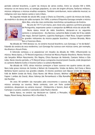 período colonial brasileiro, a partir da mistura de vários estilos. Entre os séculos XVI e XVIII,
misturou-se em nossa terra, as cantigas populares, os sons de origem africana, fanfarras militares,
músicas religiosas e músicas eruditas europeias. Também contribuíram, neste caldeirão musical, os
indígenas com seus típicos cantos e sons tribais.
      Na segunda metade do século XIX, surge o Choro ou Chorinho, a partir da mistura do lundu,
da modinha e da dança de salão europeia. Em 1899, a cantora Chiquinha Gonzaga compõe a música
                    Abre Alas, uma das mais conhecidas marchinhas carnavalescas da história.
                            No ano de 1917 é um marco, pois neste ano, aparece a primeira gravação
                    de Pixinguinha, importante cantor e compositor da MPB do início do século XIX.
                            Nesta época inicial do rádio brasileiro, destacam-se os seguintes
                    cantores e compositores : Ary Barroso, Lamartine Babo (criador de O teu cabelo
                    não nega), Dorival Caymmi, Lupicínio Rodrigues e Noel Rosa. Surgem também
                    os grandes intérpretes da música popular brasileira : Carmen Miranda, Mário
                    Reis e Francisco Alves.
      Na década de 1940 destaca-se, no cenário musical brasileiro, Luis Gonzaga, o "rei do Baião".
Falando do cenário da seca nordestina, Luis Gonzaga faz sucesso com músicas como, por exemplo,
Asa Branca e Assum Preto.
      A televisão começou a se popularizar em meados da década de 1960, influenciando na
música. Nesta época, a TV Record organizou o Festival de Música Popular Brasileira. Nestes festivais
são lançados Milton Nascimento, Elis Regina, Chico Buarque de Holanda, Caetano Veloso e Edu
Lobo. Neste mesmo período, a TV Record lança o programa musical Jovem Guarda, onde despontam
os cantores Roberto Carlos e Erasmo Carlos e a cantora Wanderléa.
      Na década de 1970, vários músicos começam a fazer sucesso nos quatro cantos do país.
Nara Leão grava músicas de Cartola e Nelson do Cavaquinho. Vindas da Bahia, Gal Costa e Maria
Bethânia fazem sucesso nas grandes cidades. O mesmo acontece com DJavan (vindo de Alagoas),
Fafá de Belém (vinda do Pará), Clara Nunes (de Minas Gerais), Belchior e
Fagner ( ambos do Ceará), Alceu Valença (de Pernambuco) e Elba Ramalho
(da Paraíba).
      Os anos 90 também são marcados pelo crescimento e sucesso da
música sertaneja ou country. Neste contexto, com um forte caráter
romântico, despontam no cenário musical : Chitãozinho e Xororó, Zezé di
Camargo e Luciano, Leandro e Leonardo e João Paulo e Daniel.
      Nesta época, no cenário rap destacam-se: Gabriel, o Pensador, O
Rappa, Planet Hemp, Racionais MCs e Pavilhão 9.
 