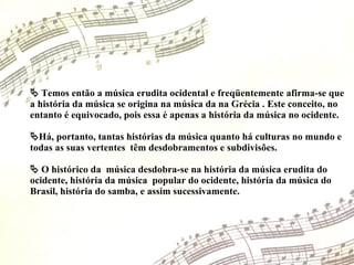    Temos então a música erudita ocidental e freqüentemente afirma-se que a história da música se origina na música da na Grécia . Este conceito, no entanto é equivocado, pois essa é apenas a história da música no ocidente.  Há, portanto, tantas histórias da música quanto há culturas no mundo e todas as suas vertentes  têm desdobramentos e subdivisões.    O histórico da  música desdobra-se na história da música erudita do ocidente, história da música  popular do ocidente, história da música do Brasil, história do samba, e assim sucessivamente. 