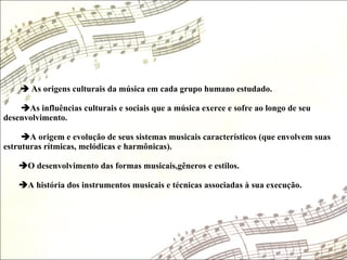    As origens culturais da música em cada grupo humano estudado.  As influências culturais e sociais que a música exerce e sofre ao longo de seu desenvolvimento.   A origem e evolução de seus sistemas musicais característicos (que envolvem suas estruturas rítmicas, melódicas e harmônicas).   O desenvolvimento das formas musicais,gêneros e estilos.   A história dos instrumentos musicais e técnicas associadas à sua execução.  
