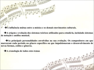  A influência mútua entre a música e os demais movimentos culturais.   A origem e evolução dos sistemas teóricos utilizados para estudá-la, incluindo sistemas de notação e análise musical.   As principais personalidades envolvidas na sua evolução. Os compositores em que marcaram cada período ou gênero específico ou que impulsionaram o desenvolvimento de novas formas, estilos e gêneros.   A cronologia de todos estes temas 