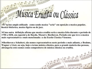 Música Erudita ou Clássica  É  termo amplo utilizado  como sendo m ú sica "s é ria" em oposi ç ão a m ú sica popular, m ú sica folcl ó rica, m ú sica ligeira ou de jazz.   Uma outra  definição afirma que m ú sica erudita seria a m ú sica feita durante o período de 1750 a 1830, em especial a de Haydn, Mozart e Beethoven. Período este que teve a m ú sica mais representativa e mais mencionada  é  a da Escola Cl á ssica Vienense.  Beethoven e Schubert, são nomes representativos neste período e mais adiante, e Brahms, Wagner e Liszt, ou seja, hoje o termo música clássica, para a grande maioria das pessoas, abrangeria estes nomes como compositores de música clássica ou erudita.  