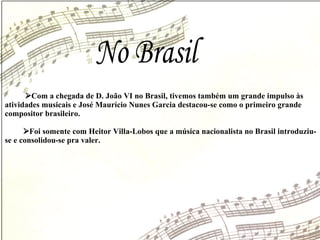 No Brasil  Com a chegada de D. João VI no Brasil, tivemos também um grande impulso às  atividades musicais e José Maurício Nunes Garcia destacou-se como o primeiro grande  compositor brasileiro.  Foi somente com Heitor Villa-Lobos que a música nacionalista no Brasil introduziu-se e consolidou-se pra valer. 