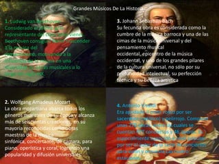 Grandes Músicos De La Historia

1. Ludwig van Beethoven                        3. Johann Sebastian Bach
Considerado el último gran                     Su fecunda obra es considerada como la
representante del clasicismo vienés            cumbre de la música barroca y una de las
Beethoven consiguió hacer trascender           cimas de la música universal y del
a la música del                                pensamiento musical
romanticismo, motivando a la                   occidental, epicentro de la música
influencia de la misma en una                  occidental, y uno de los grandes pilares
diversidad de obras musicales a lo             de la cultura universal, no sólo por su
largo del siglo XIX.                           profundidad intelectual, su perfección
                                               técnica y su belleza artística



2. Wolfgang Amadeus Mozart
                                               4. Antonio Vivaldi
La obra mozartiana abarca todos los
                                               Era apodado il prete rosso por ser
géneros musicales de su época y alcanza
                                               sacerdote (católico) y pelirrojo. Compuso
más de seiscientas creaciones, en su
                                               unas 770 obras, entre las cuales se
mayoría reconocidas como obras
                                               cuentan 477 conciertos y 46 óperas. Es
maestras de la música
                                               especialmente conocido a nivel popular
sinfónica, concertante, de cámara, para
                                               por ser el autor de la serie de conciertos
piano, operística y coral, logrando una
                                               para violín y orquesta Las cuatro
popularidad y difusión universales.
                                               estaciones.
 