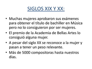 SIGLOS XIX Y XX:
• Muchas mujeres aprobaron sus exámenes
  para obtener el título de bachiller en Música
  pero no lo consiguieron por ser mujeres.
• El premio de la Academia de Bellas Artes lo
  consiguió alguna mujer.
• A pesar del siglo XX se reconoce a la mujer y
  pasan a tener un peso relevante.
• Más de 5000 compositoras hasta nuestros
  días.
 