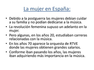 La mujer en España:
• Debido a la postguerra las mujeres debian cuidar
  a su familia y no podían dedicarse a la música.
• La revolución femenina supuso un adelanto en la
  mujer.
• Pero algunas, en los años 20, estudiaban carreras
  relacionadas con la música.
• En los años 70 aparece la orquesta de RTVE
  donde las mujeres obtienen grandes salarios.
• Conforme iban pasando los años, las mujeres
  iban adquiriendo más importancia en la música.
 