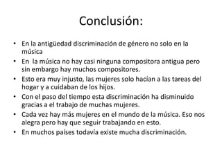 Conclusión:
• En la antigüedad discriminación de género no solo en la
  música
• En la música no hay casi ninguna compositora antigua pero
  sin embargo hay muchos compositores.
• Esto era muy injusto, las mujeres solo hacían a las tareas del
  hogar y a cuidaban de los hijos.
• Con el paso del tiempo esta discriminación ha disminuido
  gracias a el trabajo de muchas mujeres.
• Cada vez hay más mujeres en el mundo de la música. Eso nos
  alegra pero hay que seguir trabajando en esto.
• En muchos países todavía existe mucha discriminación.
 