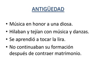 ANTIGÜEDAD

•   Música en honor a una diosa.
•   Hilaban y tejían con música y danzas.
•   Se aprendió a tocar la lira.
•   No continuaban su formación
    después de contraer matrimonio.
 