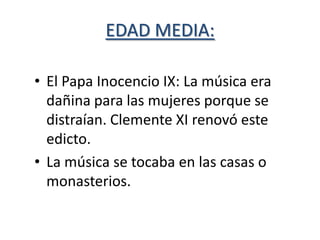 EDAD MEDIA:

• El Papa Inocencio IX: La música era
  dañina para las mujeres porque se
  distraían. Clemente XI renovó este
  edicto.
• La música se tocaba en las casas o
  monasterios.
 