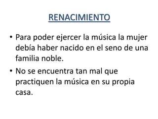 RENACIMIENTO

• Para poder ejercer la música la mujer
  debía haber nacido en el seno de una
  familia noble.
• No se encuentra tan mal que
  practiquen la música en su propia
  casa.
 