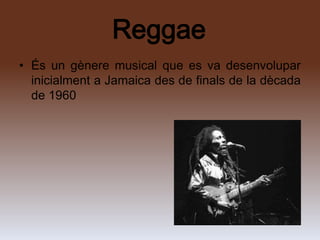 Reggae
• És un gènere musical que es va desenvolupar
  inicialment a Jamaica des de finals de la dècada
  de 1960
 