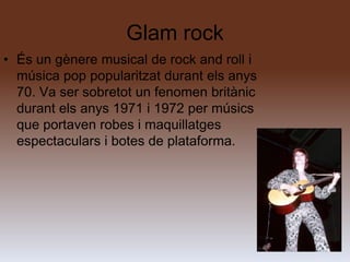Glam rock
• És un gènere musical de rock and roll i
  música pop popularitzat durant els anys
  70. Va ser sobretot un fenomen britànic
  durant els anys 1971 i 1972 per músics
  que portaven robes i maquillatges
  espectaculars i botes de plataforma.
 