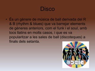 Disco
• És un gènere de música de ball derivada del R
  & B (rhythm & blues) que va barrejar elements
  de gèneres anteriors, com el funk i el soul, amb
  tocs llatins en molts casos, i que es va
  popularitzar a les sales de ball (discoteques) a
  finals dels setanta.
 