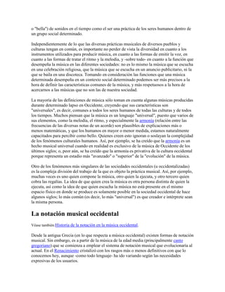 o "bella") de sonidos en el tiempo como el ser una práctica de los seres humanos dentro de
un grupo social determinado.

Independientemente de lo que las diversas prácticas musicales de diversos pueblos y
culturas tengan en común, es importante no perder de vista la diversidad en cuanto a los
instrumentos utilizados para producir música, en cuanto a las formas de emitir la voz, en
cuanto a las formas de tratar el ritmo y la melodía, y -sobre todo- en cuanto a la función que
desempeña la música en las diferentes sociedades: no es lo mismo la música que se escucha
en una celebración religiosa, que la música que se escucha en un anuncio publicitario, ni la
que se baila en una discoteca. Tomando en consideración las funciones que una música
determinada desempeña en un contexto social determinado podemos ser más precisos a la
hora de definir las características comunes de la música, y más respetuosos a la hora de
acercarnos a las músicas que no son las de nuestra sociedad.

La mayoría de las definiciones de música sólo toman en cuenta algunas músicas producidas
durante determinado lapso en Occidente, creyendo que sus características son
"universales", es decir, comunes a todos los seres humanos de todas las culturas y de todos
los tiempos. Muchos piensan que la música es un lenguaje "universal", puesto que varios de
sus elementos, como la melodía, el ritmo, y especialmente la armonía (relación entre las
frecuencias de las diversas notas de un acorde) son plausibles de explicaciones más o
menos matemáticas, y que los humanos en mayor o menor medida, estamos naturalmente
capacitados para percibir como bello. Quienes creen esto ignoran o soslayan la complejidad
de los fenómenos culturales humanos. Así, por ejemplo, se ha creído que la armonía es un
hecho musical universal cuando en realidad es exclusivo de la música de Occidente de los
últimos siglos; o, peor aún, se ha creído que la armonía es privativa de la cultura occidental
porque representa un estadio más "avanzado" o "superior" de la "evolución" de la música.

Otro de los fenómenos más singulares de las sociedades occidentales (u occidentalizadas)
es la compleja división del trabajo de la que es objeto la práctica musical. Así, por ejemplo,
muchas veces es uno quien compone la música, otro quien la ejecuta, y otro tercero quien
cobra las regalías. La idea de que quien crea la música es otra persona distinta de quien la
ejecuta, así como la idea de que quien escucha la música no está presente en el mismo
espacio físico en donde se produce es solamente posible en la sociedad occidental de hace
algunos siglos; lo más común (es decir, lo más "universal") es que creador e intérprete sean
la misma persona.

La notación musical occidental
Véase también:Historia de la notación en la música occidental.

Desde la antigua Grecia (en lo que respecta a música occidental) existen formas de notación
musical. Sin embargo, es a partir de la música de la edad media (principalmente canto
gregoriano) que se comienza a emplear el sistema de notación musical que evolucionaría al
actual. En el Renacimiento cristalizó con los rasgos más o menos definitivos con que lo
conocemos hoy, aunque -como todo lenguaje- ha ido variando según las necesidades
expresivas de los usuarios.
 