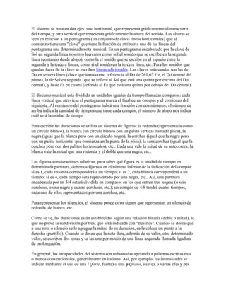 El sistema se basa en dos ejes: uno horizontal, que representa gráficamente el transcurrir
del tiempo, y otro vertical que representa gráficamente la altura del sonido. Las alturas se
leen en relación a un pentagrama (un conjunto de cinco líneas horizontales) que al
comienzo tiene una "clave" que tiene la función de atribuir a una de las líneas del
pentagrama una determinada nota musical. En un pentagrama encabezado por la clave de
Sol en segunda línea nosotros leeremos como sol el sonido que se escribe en la segunda
línea (contando desde abajo), como la el sonido que se escribe en el espacio entre la
segunda y la tercera líneas, como si el sonido en la tercera línea, etc. Para los sonidos que
quedan fuera de la clave se escriben líneas adicionales. Las claves más usadas son las de
Do en tercera línea (clave que toma como referencia al Do de 261,63 Hz, el Do central del
piano), la de Sol en segunda (que se refiere al Sol que está una quinta por encima del Do
central), y la de Fa en cuarta (referida al Fa que está una quinta por debajo del Do central).

El discurso musical está dividido en unidades iguales de tiempo llamadas compases: cada
línea vertical que atraviesa el pentagrama marca el final de un compás y el comienzo del
siguiente. Al comienzo del pentagrama habrá una fracción con dos números; el número de
arriba indica la cantidad de tiempos que tiene cada compás; el número de abajo nos indica
cuál será la unidad de tiempo.

Para escribir las duraciones se utiliza un sistema de figuras: la redonda (representada como
un círculo blanco), la blanca (un círculo blanco con un palito vertical llamado plica), la
negra (igual que la blanca pero con un círculo negro), la corchea (igual que la negra pero
con un palito horizontal que comienza en la punta de la plica), la semicorchea (igual que la
corchea pero con dos palitos horizontales), etc.. Cada una vale la mitad de su antecesora: la
blanca vale la mitad que una redonda y el doble que una negra, etc..

Las figuras son duraciones relativas; para saber qué figura es la unidad de tiempo en
determinada partitura, debemos fijarnos en el número inferior de la indicación del compás:
si es 1, cada redonda corresponderá a un tiempo; si es 2, cada blanca corresponderá a un
tiempo; si es 4, cada tiempo será representado por una negra, etc.. Así, una partitura
encabezada por un 3/4 estará dividida en compases en los que entren tres negras (o seis
corcheas, o una negra y cuatro corcheas, etc.); un compás de 4/8 tendrá cuatro tiempos,
cada uno de ellos representados por una corchea, etc..

Para representar los silencios, el sistema posee otros signos que representan un silencio de
redonda, de blanca, etc..

Como se ve, las duraciones están establecidas según una relación binaria (doble o mitad), lo
que no prevé la subdivisión por tres, que será indicada con "tresillos". Cuando se desea que
a una nota o silencio se le agregue la mitad de su duración, se le coloca un punto a la
derecha (puntillo). Cuando se desea que la nota dure, además de su valor, otro determinado
valor, se escriben dos notas y se las une por medio de una línea arqueada llamada ligadura
de prolongación.

En general, las incapacidades del sistema son subsanadas apelando a palabras escritas más
o menos convencionales, generalmente en italiano. Así, por ejemplo, las intensidades se
indican mediante el uso de una f (forte, fuerte) o una p (piano, suave), o varias efes y pes
 