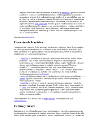 conjunto de sonidos simultáneos (tonos, sobretonos y armónicos), pero que nosotros
       percibimos como uno (sonido fundamental). El timbre depende de la cantidad de
       armónicos o la forma de la onda que tenga un sonido y de la intensidad de cada uno
       de ellos, a lo cual se lo denomina espectro. El timbre se representa en una onda por
       el dibujo. Un sonido puro, como la frecuencia fundamental o cada sobretono, se
       representa con una onda sinusoidal, mientras que un sonido complejo es la suma de
       ondas senoidales puras. El espectro es una sucesión de barras verticales repartidas a
       lo largo de un eje de frecuencia y que representan a cada una de las senoides
       correspondientes a cada sobretono, y su altura indica la cantidad que aporta cada
       una al sonido resultante.

Véase también:nota musical.


Elementos de la música
La organización coherente de los sonidos y los silencios (según una forma de percepción)
nos da los parámetros fundamentales de la música, que son la melodía, la armonía y el
ritmo. La manera en la que se definen y aplican estos principios, varían de una cultura a
otra (también hay variaciones temporales).

       La melodía es un conjunto de sonidos —concebidos dentro de un ámbito sonoro
       particular— que suenan sucesivamente uno después de otro (concepción
       horizontal), y que se percibe con identidad y sentido propio. También los silencios
       forman parte de la estructura de la melodía, poniendo pausas al "discurso
       melódico". El resultado es como una frase bien construida semántica y
       gramaticalmente. Es discutible —en este sentido— si una secuencia dodecafónica
       podría ser considerada una melodía o no. Cuando hay dos o más melodías
       simultáneas se denomina contrapunto.
       La armonía, bajo una concepción vertical de la sonoridad, y cuya unidad básica es el
       acorde, regula la concordancia entre sonidos que suenan simultáneamente y su
       enlace con sonidos vecinos.
       La métrica, se refiere a la pauta de repetición a intervalos regulares, y en ciertas
       ocasiones irregulares, de sonidos fuertes o débiles y silencios en una composición.
       El ritmo, es el resultado final de los elementos anteriores, a veces con variaciones
       muy notorias, pero en una muy general apreciación se trata de la capacidad de
       generar contraste en la música, esto es provocado por las diferentes dinámicas,
       timbres, texturas y sonidos.

Otros parámetros de la música son: la forma musical, la textura musical y la
instrumentación.

Cultura y música
Buena parte de las culturas humanas tienen manifestaciones musicales. Algunas especies
animales también son capaces de producir sonidos en forma organizada; lo que define a la
música de los hombres, pues, no es tanto el ser una combinación "correcta" (o "armoniosa"
 