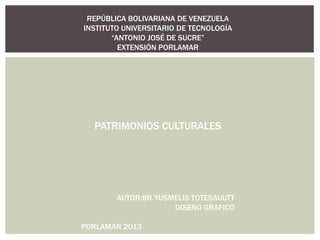 REPÚBLICA BOLIVARIANA DE VENEZUELA
INSTITUTO UNIVERSITARIO DE TECNOLOGÍA
       “ANTONIO JOSÉ DE SUCRE”
         EXTENSIÓN PORLAMAR




  PATRIMONIOS CULTURALES




        AUTOR:BR.YUSMELIS TOTESAUUTT
                     DISENO GRAFICO

PORLAMAR 2013
 