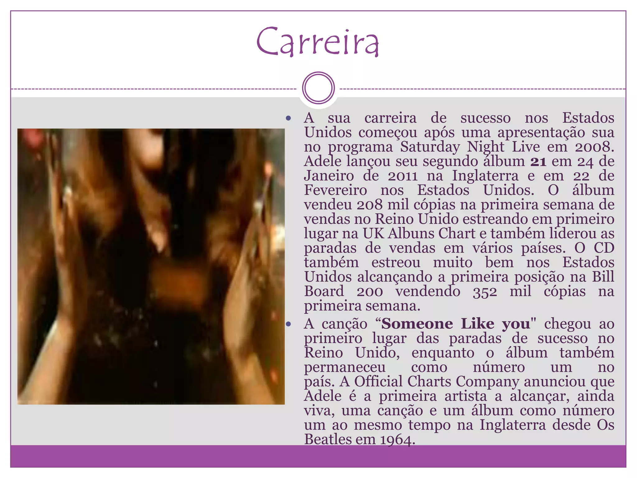 Carreira
  A   sua carreira de sucesso nos Estados
   Unidos começou após uma apresentação sua
   no programa Saturday Night Live em 2008.
   Adele lançou seu segundo álbum 21 em 24 de
   Janeiro de 2011 na Inglaterra e em 22 de
   Fevereiro nos Estados Unidos. O álbum
   vendeu 208 mil cópias na primeira semana de
   vendas no Reino Unido estreando em primeiro
   lugar na UK Albuns Chart e também liderou as
   paradas de vendas em vários países. O CD
   também estreou muito bem nos Estados
   Unidos alcançando a primeira posição na Bill
   Board 200 vendendo 352 mil cópias na
   primeira semana.
  A canção “Someone Like you" chegou ao
   primeiro lugar das paradas de sucesso no
   Reino Unido, enquanto o álbum também
   permaneceu       como     número   um     no
   país. A Official Charts Company anunciou que
   Adele é a primeira artista a alcançar, ainda
   viva, uma canção e um álbum como número
   um ao mesmo tempo na Inglaterra desde Os
   Beatles em 1964.
 