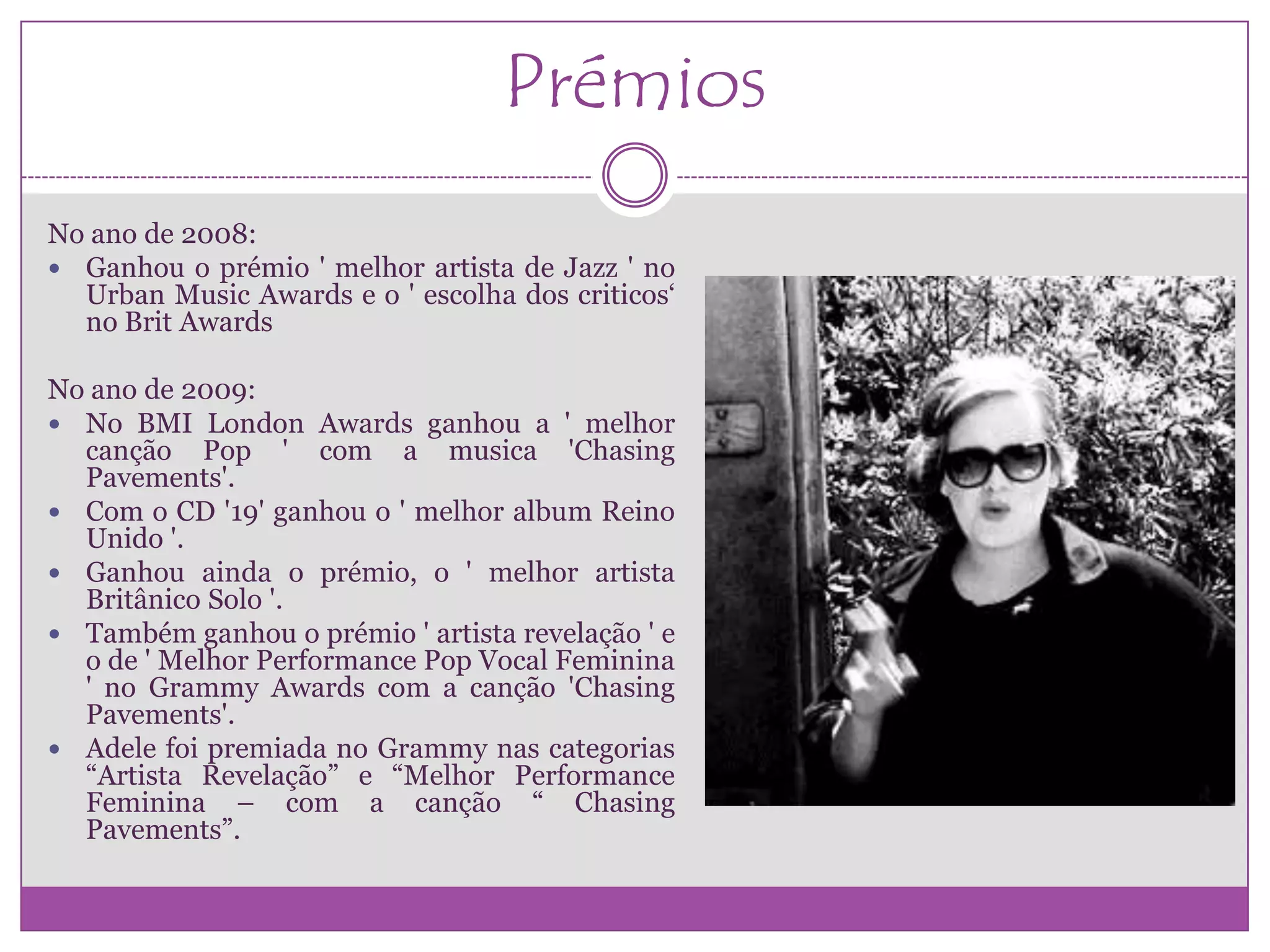 Prémios
No ano de 2008:
 Ganhou o prémio ' melhor artista de Jazz ' no
  Urban Music Awards e o ' escolha dos criticos„
  no Brit Awards

No ano de 2009:
 No BMI London Awards ganhou a ' melhor
  canção Pop ' com a musica 'Chasing
  Pavements'.
 Com o CD '19' ganhou o ' melhor album Reino
  Unido '.
 Ganhou ainda o prémio, o ' melhor artista
  Britânico Solo '.
 Também ganhou o prémio ' artista revelação ' e
  o de ' Melhor Performance Pop Vocal Feminina
  ' no Grammy Awards com a canção 'Chasing
  Pavements'.
 Adele foi premiada no Grammy nas categorias
  “Artista Revelação” e “Melhor Performance
  Feminina – com a canção “ Chasing
  Pavements”.
 