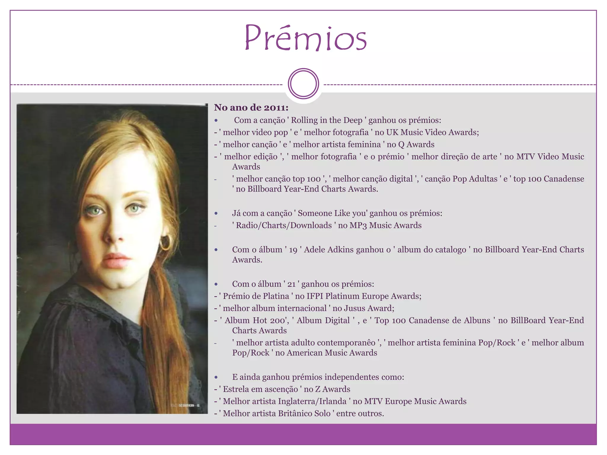 Prémios
No ano de 2011:
     Com a canção ' Rolling in the Deep ' ganhou os prémios:
- ' melhor video pop ' e ' melhor fotografia ' no UK Music Video Awards;
- ' melhor canção ' e ' melhor artista feminina ' no Q Awards
- ' melhor edição ', ' melhor fotografia ' e o prémio ' melhor direção de arte ' no MTV Video Music
     Awards
-    ' melhor canção top 100 ', ' melhor canção digital ', ' canção Pop Adultas ' e ' top 100 Canadense
     ' no Billboard Year-End Charts Awards.

    Já com a canção ' Someone Like you' ganhou os prémios:
-    ' Radio/Charts/Downloads ' no MP3 Music Awards

    Com o álbum ' 19 ' Adele Adkins ganhou o ' album do catalogo ' no Billboard Year-End Charts
     Awards.

     Com o álbum ' 21 ' ganhou os prémios:
- ' Prémio de Platina ' no IFPI Platinum Europe Awards;
- ' melhor album internacional ' no Jusus Award;
- ' Album Hot 200', ' Album Digital ' , e ' Top 100 Canadense de Albuns ' no BillBoard Year-End
      Charts Awards
-     ' melhor artista adulto contemporanêo ', ' melhor artista feminina Pop/Rock ' e ' melhor album
      Pop/Rock ' no American Music Awards

     E ainda ganhou prémios independentes como:
- ' Estrela em ascenção ' no Z Awards
- ' Melhor artista Inglaterra/Irlanda ' no MTV Europe Music Awards
- ' Melhor artista Britânico Solo ' entre outros.
 