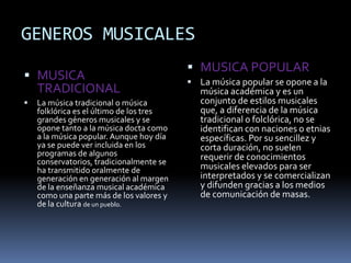 GENEROS MUSICALES
 MUSICA
TRADICIONAL
 La música tradicional o música
folklórica es el último de los tres
grandes géneros musicales y se
opone tanto a la música docta como
a la música popular. Aunque hoy día
ya se puede ver incluida en los
programas de algunos
conservatorios, tradicionalmente se
ha transmitido oralmente de
generación en generación al margen
de la enseñanza musical académica
como una parte más de los valores y
de la cultura de un pueblo.
 MUSICA POPULAR
 La música popular se opone a la
música académica y es un
conjunto de estilos musicales
que, a diferencia de la música
tradicional o folclórica, no se
identifican con naciones o etnias
específicas. Por su sencillez y
corta duración, no suelen
requerir de conocimientos
musicales elevados para ser
interpretados y se comercializan
y difunden gracias a los medios
de comunicación de masas.
 