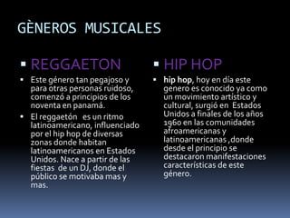GÈNEROS MUSICALES
 REGGAETON
 Este género tan pegajoso y
para otras personas ruidoso,
comenzó a principios de los
noventa en panamá.
 El reggaetón es un ritmo
latinoamericano, influenciado
por el hip hop de diversas
zonas donde habitan
latinoamericanos en Estados
Unidos. Nace a partir de las
fiestas de un DJ, donde el
público se motivaba mas y
mas.
 HIP HOP
 hip hop, hoy en día este
genero es conocido ya como
un movimiento artístico y
cultural, surgió en Estados
Unidos a finales de los años
1960 en las comunidades
afroamericanas y
latinoamericanas ,donde
desde el principio se
destacaron manifestaciones
características de este
género.
 