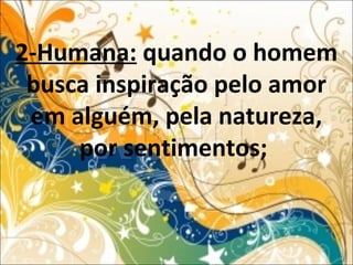 2-Humana: quando o homem
busca inspiração pelo amor
em alguém, pela natureza,
por sentimentos;
 