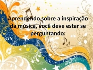 Aprendendo sobre a inspiração
da música, você deve estar se
perguntando:
 