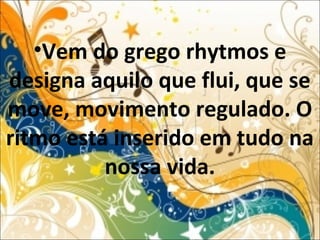 •Vem do grego rhytmos e
designa aquilo que flui, que se
move, movimento regulado. O
ritmo está inserido em tudo na
nossa vida.
 