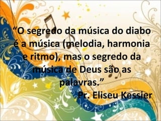 “O segredo da música do diabo
é a música (melodia, harmonia
e ritmo), mas o segredo da
música de Deus são as
palavras.”
Pr. Eliseu Kessier
 
