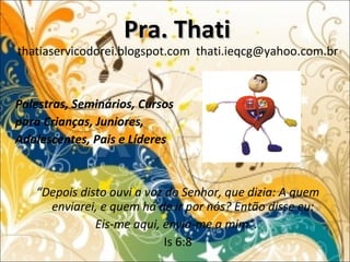 thatiaservicodorei.blogspot.com thati.ieqcg@yahoo.com.br
Palestras, Seminários, Cursos
para Crianças, Juniores,
Adolescentes, Pais e Líderes
“Depois disto ouvi a voz do Senhor, que dizia: A quem
enviarei, e quem há de ir por nós? Então disse eu:
Eis-me aqui, envia-me a mim”.
Is 6:8
Pra. ThatiPra. Thati
 