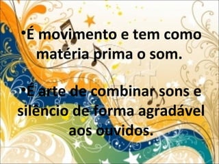 •É movimento e tem como
matéria prima o som.
•É arte de combinar sons e
silêncio de forma agradável
aos ouvidos.
 