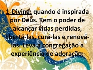 1-Divina: quando é inspirada
por Deus. Tem o poder de
alcançar vidas perdidas,
libertá-las, curá-las e renová-
las. Leva a congregação a
experiência de adoração;
 