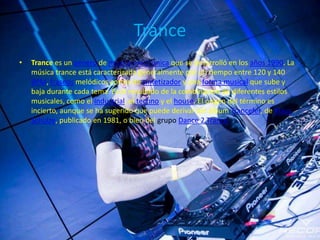 Trance
• Trance es un género de música electrónica que se desarrolló en los años 1990. La
música trance está caracterizada generalmente por un tiempo entre 120 y 140
BPM, fraseos melódicos cortos de sintetizador y una forma musical que sube y
baja durante cada tema. Es el resultado de la combinación de diferentes estilos
musicales, como el industrial, el techno y el house. El origen del término es
incierto, aunque se ha sugerido que puede derivar del álbum Trancefer, de Klaus
Schulze, publicado en 1981, o bien del grupo Dance 2 Trance.
 